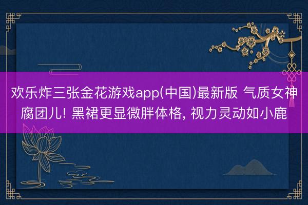 欢乐炸三张金花游戏app(中国)最新版 气质女神腐团儿! 黑裙更显微胖体格, 视力灵动如小鹿
