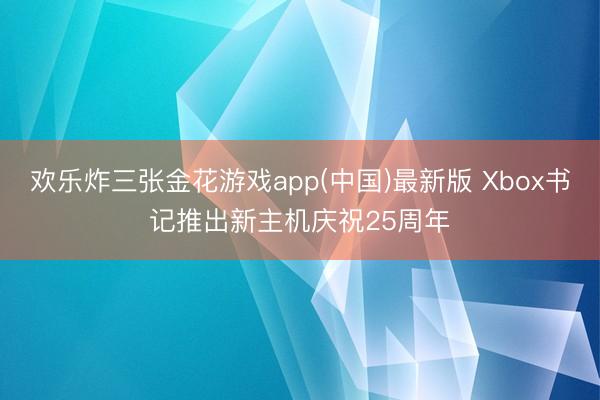 欢乐炸三张金花游戏app(中国)最新版 Xbox书记推出新主机庆祝25周年