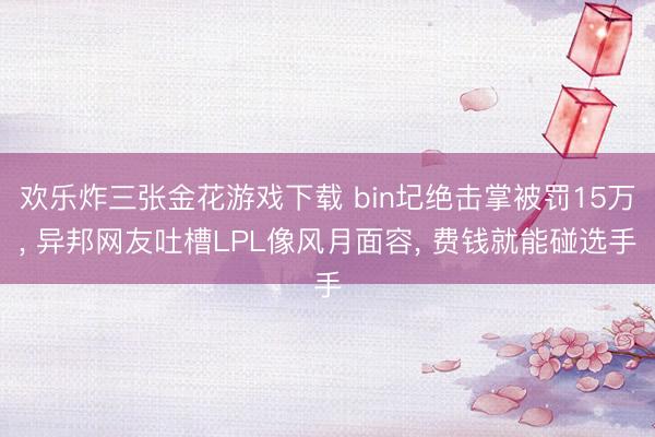 欢乐炸三张金花游戏下载 bin圮绝击掌被罚15万， 异邦网友吐槽LPL像风月面容， 费钱就能碰选手