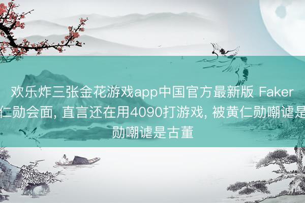 欢乐炸三张金花游戏app中国官方最新版 Faker和黄仁勋会面， 直言还在用4090打游戏， 被黄仁勋嘲谑是古董