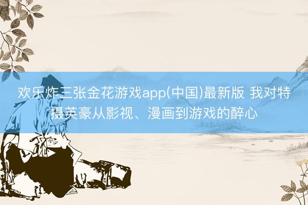 欢乐炸三张金花游戏app(中国)最新版 我对特摄英豪从影视、漫画到游戏的醉心