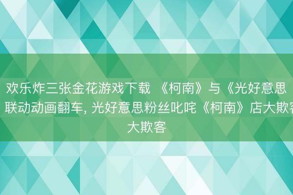 欢乐炸三张金花游戏下载 《柯南》与《光好意思》联动动画翻车， 光好意思粉丝叱咤《柯南》店大欺客