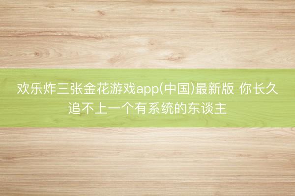 欢乐炸三张金花游戏app(中国)最新版 你长久追不上一个有系统的东谈主