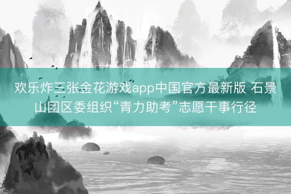 欢乐炸三张金花游戏app中国官方最新版 石景山团区委组织“青力助考”志愿干事行径