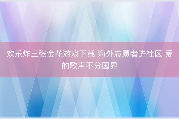 欢乐炸三张金花游戏下载 海外志愿者进社区 爱的歌声不分国界