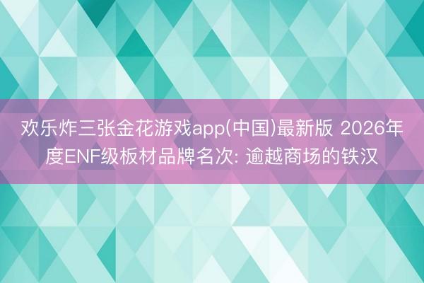 欢乐炸三张金花游戏app(中国)最新版 2026年度ENF级板材品牌名次: 逾越商场的铁汉