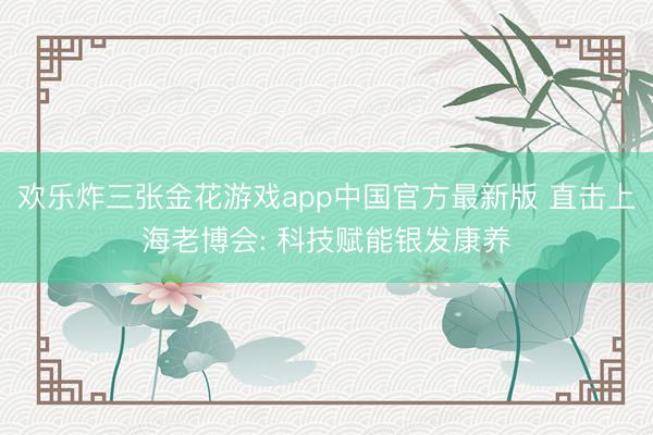欢乐炸三张金花游戏app中国官方最新版 直击上海老博会: 科技赋能银发康养
