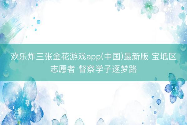 欢乐炸三张金花游戏app(中国)最新版 宝坻区志愿者 督察学子逐梦路
