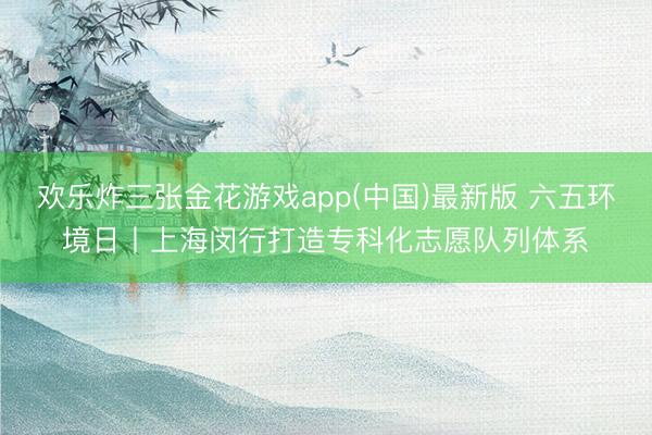 欢乐炸三张金花游戏app(中国)最新版 六五环境日丨上海闵行打造专科化志愿队列体系