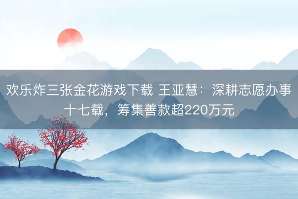 欢乐炸三张金花游戏下载 王亚慧:深耕志愿办事十七载,筹集善款超220万元