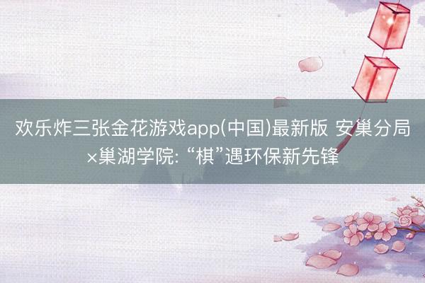 欢乐炸三张金花游戏app(中国)最新版 安巢分局×巢湖学院: “棋”遇环保新先锋