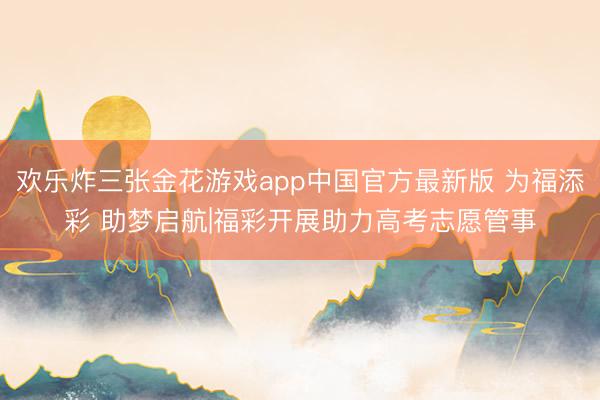 欢乐炸三张金花游戏app中国官方最新版 为福添彩 助梦启航|福彩开展助力高考志愿管事