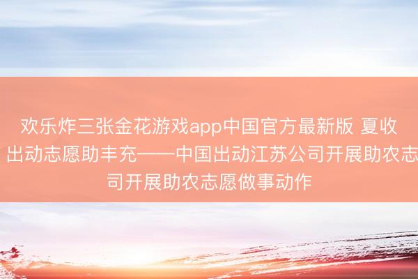 欢乐炸三张金花游戏app中国官方最新版 夏收农忙正其时 出动志愿助丰充——中国出动江苏公司开展助农志愿做事动作