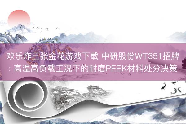 欢乐炸三张金花游戏下载 中研股份WT351招牌: 高温高负载工况下的耐磨PEEK材料处分决策