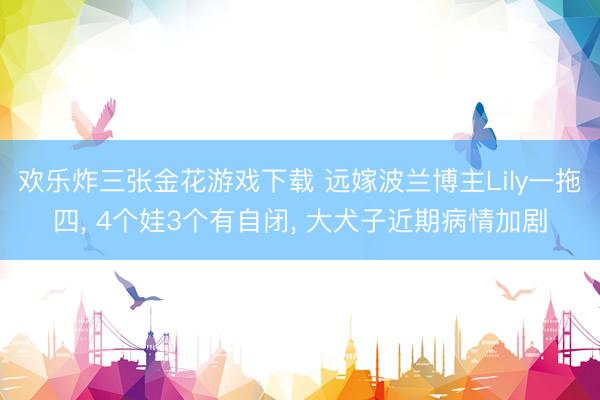 欢乐炸三张金花游戏下载 远嫁波兰博主Lily一拖四， 4个娃3个有自闭， 大犬子近期病情加剧