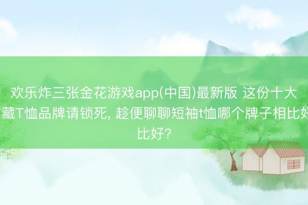 欢乐炸三张金花游戏app(中国)最新版 这份十大矿藏T恤品牌请锁死, 趁便聊聊短袖t恤哪个牌子相比好?