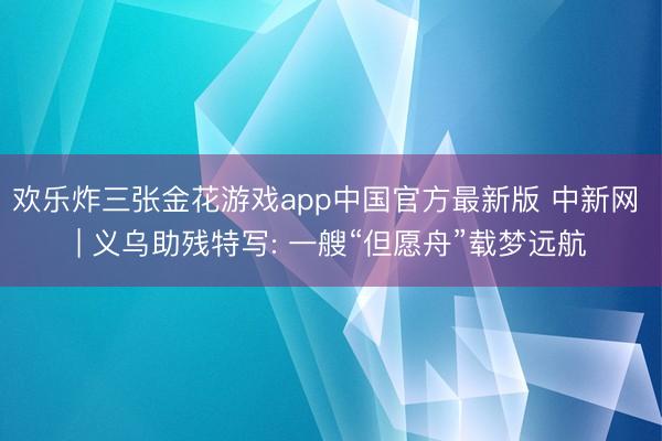 欢乐炸三张金花游戏app中国官方最新版 中新网 | 义乌助残特写: 一艘“但愿舟”载梦远航
