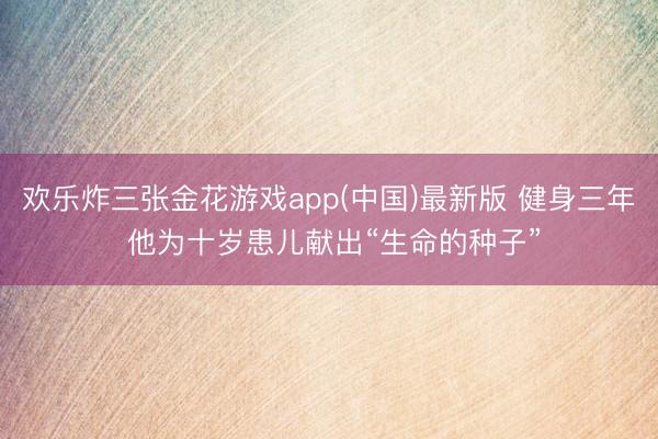 欢乐炸三张金花游戏app(中国)最新版 健身三年 他为十岁患儿献出“生命的种子”