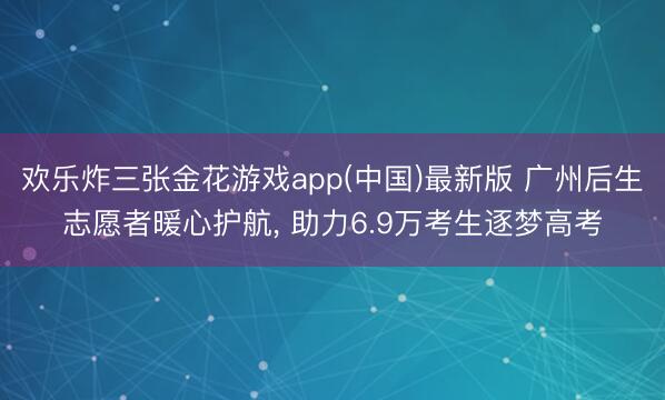 欢乐炸三张金花游戏app(中国)最新版 广州后生志愿者暖心护航， 助力6.9万考生逐梦高考