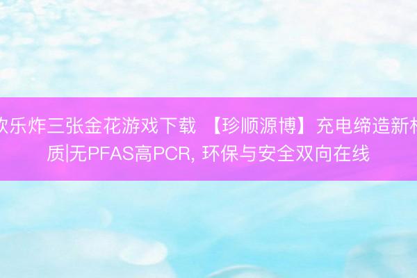 欢乐炸三张金花游戏下载 【珍顺源博】充电缔造新材质|无PFAS高PCR， 环保与安全双向在线