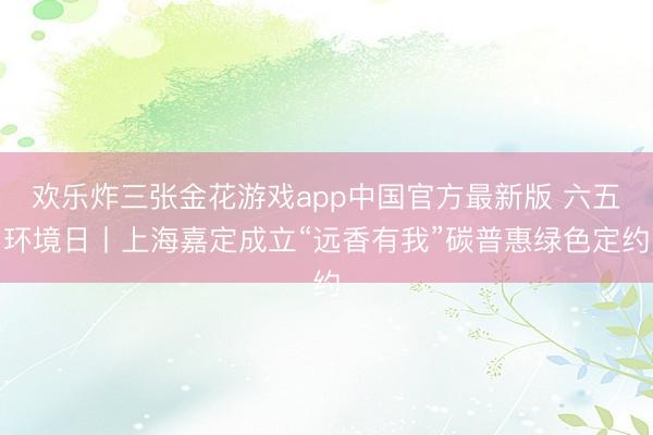 欢乐炸三张金花游戏app中国官方最新版 六五环境日丨上海嘉定成立“远香有我”碳普惠绿色定约