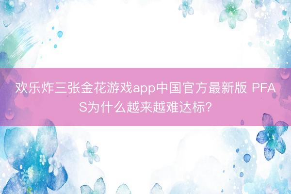 欢乐炸三张金花游戏app中国官方最新版 PFAS为什么越来越难达标?