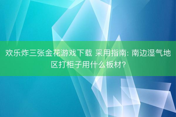 欢乐炸三张金花游戏下载 采用指南: 南边湿气地区打柜子用什么板材?