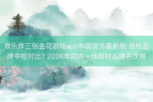 欢乐炸三张金花游戏app中国官方最新版 板材品牌中枢对比? 2026年国内一线板材品牌名次榜