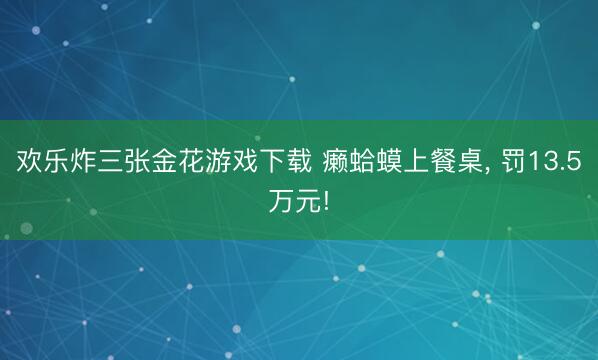 欢乐炸三张金花游戏下载 癞蛤蟆上餐桌， 罚13.5万元!