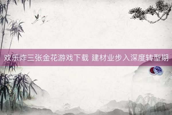 欢乐炸三张金花游戏下载 建材业步入深度转型期