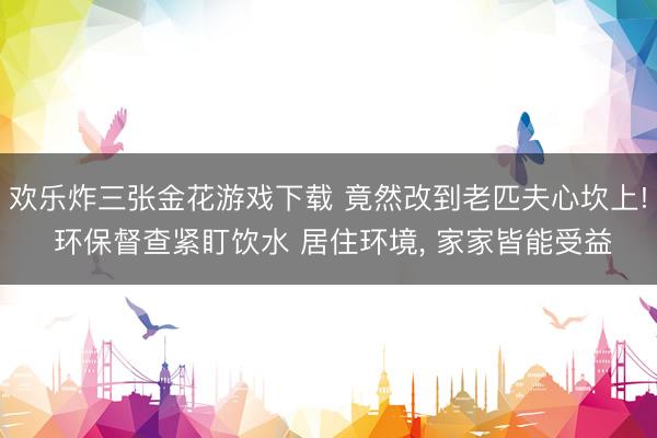 欢乐炸三张金花游戏下载 竟然改到老匹夫心坎上! 环保督查紧盯饮水 居住环境, 家家皆能受益