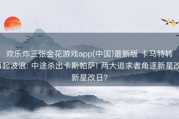 欢乐炸三张金花游戏app(中国)最新版 卡马特转会再起波浪: 中途杀出卡斯帕萨! 两大追求者角逐新星改日?