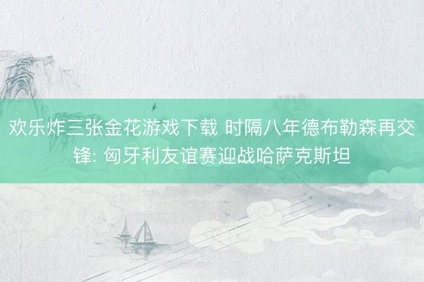 欢乐炸三张金花游戏下载 时隔八年德布勒森再交锋: 匈牙利友谊赛迎战哈萨克斯坦