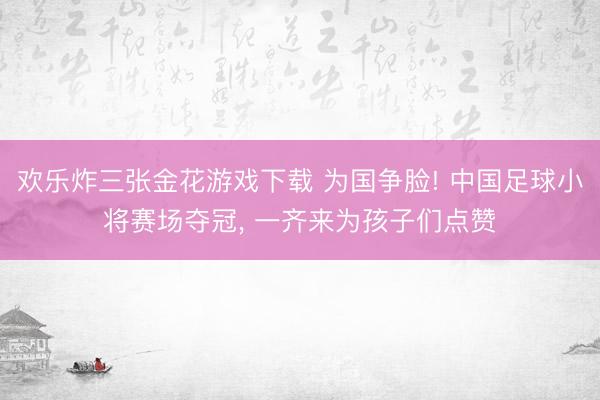 欢乐炸三张金花游戏下载 为国争脸! 中国足球小将赛场夺冠， 一齐来为孩子们点赞