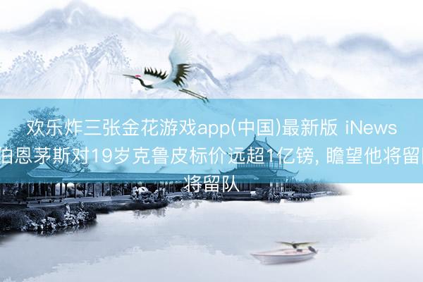 欢乐炸三张金花游戏app(中国)最新版 iNews: 伯恩茅斯对19岁克鲁皮标价远超1亿镑， 瞻望他将留队