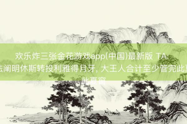 欢乐炸三张金花游戏app(中国)最新版 TA: 无法阐明休斯转投利雅得月牙, 大王人合计至少管完此夏窗