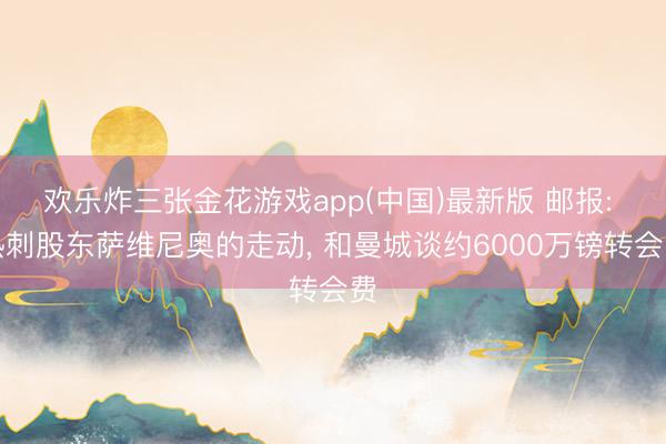 欢乐炸三张金花游戏app(中国)最新版 邮报: 热刺股东萨维尼奥的走动， 和曼城谈约6000万镑转会费