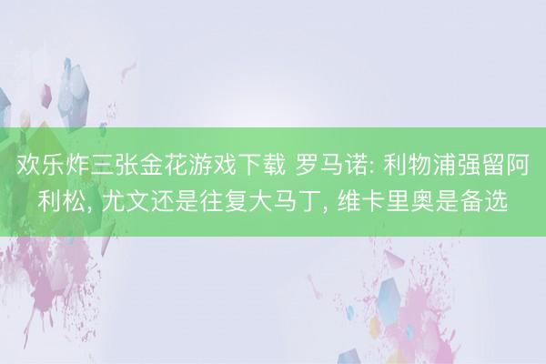欢乐炸三张金花游戏下载 罗马诺: 利物浦强留阿利松， 尤文还是往复大马丁， 维卡里奥是备选