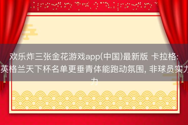 欢乐炸三张金花游戏app(中国)最新版 卡拉格: 英格兰天下杯名单更垂青体能跑动氛围， 非球员实力