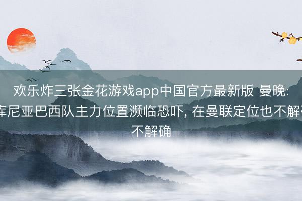 欢乐炸三张金花游戏app中国官方最新版 曼晚: 库尼亚巴西队主力位置濒临恐吓, 在曼联定位也不解确