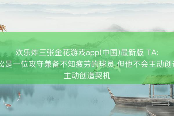 欢乐炸三张金花游戏app(中国)最新版 TA: 埃德松是一位攻守兼备不知疲劳的球员 但他不会主动创造契机