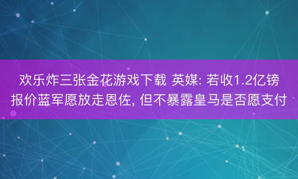 欢乐炸三张金花游戏下载 英媒: 若收1.2亿镑报价蓝军愿放走恩佐， 但不暴露皇马是否愿支付