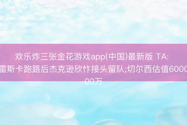 欢乐炸三张金花游戏app(中国)最新版 TA: 马雷斯卡跑路后杰克逊欣忭接头留队;切尔西估值6000万