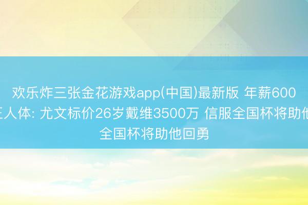 欢乐炸三张金花游戏app(中国)最新版 年薪600万! 王人体: 尤文标价26岁戴维3500万 信服全国杯将助他回勇