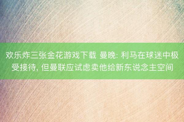 欢乐炸三张金花游戏下载 曼晚: 利马在球迷中极受接待， 但曼联应试虑卖他给新东说念主空间