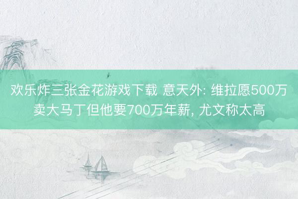 欢乐炸三张金花游戏下载 意天外: 维拉愿500万卖大马丁但他要700万年薪, 尤文称太高