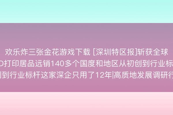 欢乐炸三张金花游戏下载 [深圳特区报]斩获全球授权专利900余项， 3D打印居品远销140多个国度和地区从初创到行业标杆这家深企只用了12年|高质地发展调研行·走访深圳矿藏企业