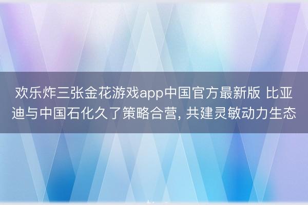 欢乐炸三张金花游戏app中国官方最新版 比亚迪与中国石化久了策略合营， 共建灵敏动力生态