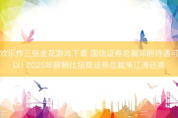 欢乐炸三张金花游戏下载 国信证券总裁邓舸待遇可以! 2025年薪酬比招商证券总裁朱江涛还高