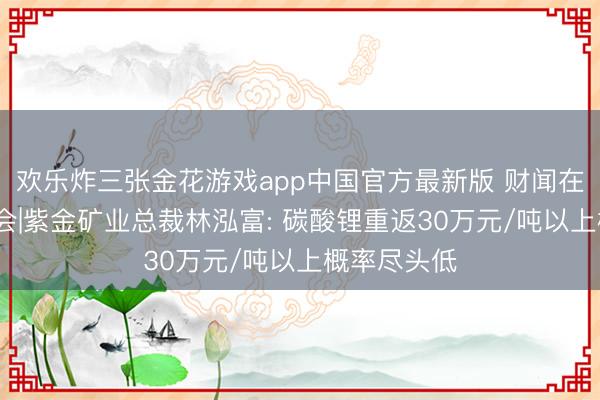 欢乐炸三张金花游戏app中国官方最新版 财闻在现场·股东会|紫金矿业总裁林泓富: 碳酸锂重返30万元/吨以上概率尽头低